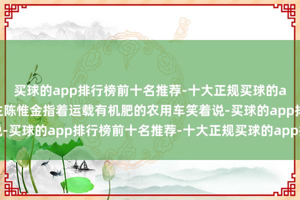 买球的app排行榜前十名推荐-十大正规买球的app排行榜推荐戏班雇主陈惟金指着运载有机肥的农用车笑着说-买球的app排行榜前十名推荐-十大正规买球的app排行榜推荐