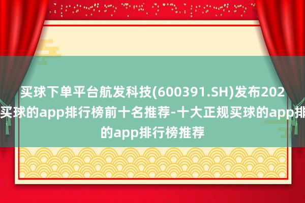 买球下单平台航发科技(600391.SH)发布2024年年报-买球的app排行榜前十名推荐-十大正规买球的app排行榜推荐