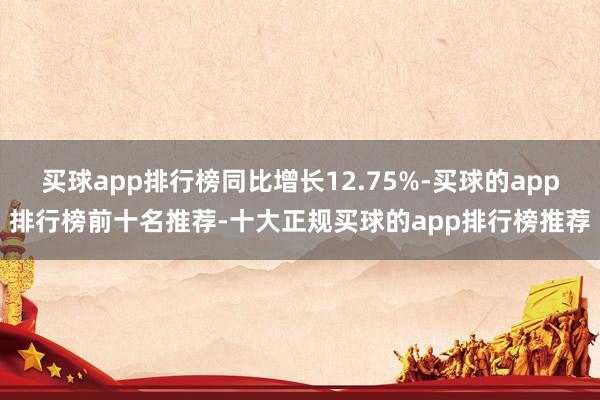 买球app排行榜同比增长12.75%-买球的app排行榜前十名推荐-十大正规买球的app排行榜推荐