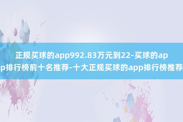 正规买球的app992.83万元到22-买球的app排行榜前十名推荐-十大正规买球的app排行榜推荐