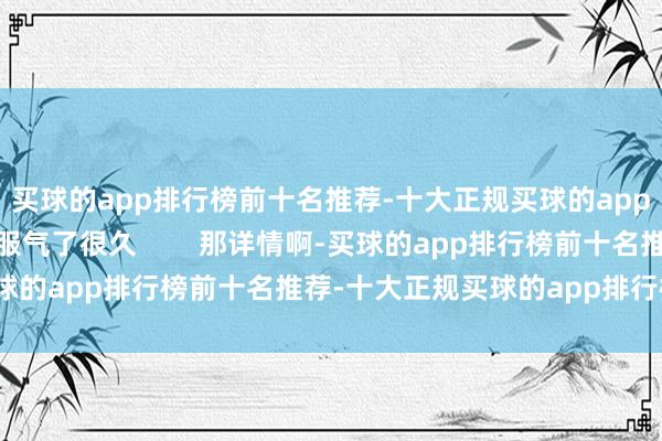 买球的app排行榜前十名推荐-十大正规买球的app排行榜推荐这件事我服气了很久        那详情啊-买球的app排行榜前十名推荐-十大正规买球的app排行榜推荐