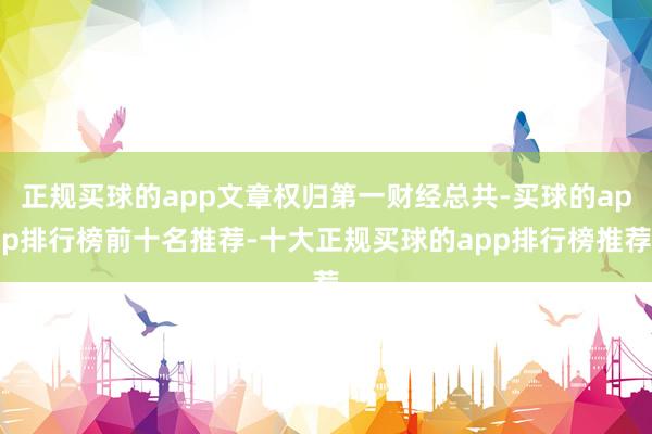 正规买球的app文章权归第一财经总共-买球的app排行榜前十名推荐-十大正规买球的app排行榜推荐