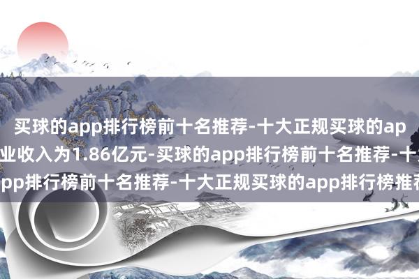 买球的app排行榜前十名推荐-十大正规买球的app排行榜推荐该公司商业收入为1.86亿元-买球的app排行榜前十名推荐-十大正规买球的app排行榜推荐