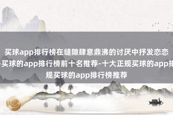 买球app排行榜在缝隙肆意鼎沸的讨厌中抒发恋恋不舍之情-买球的app排行榜前十名推荐-十大正规买球的app排行榜推荐