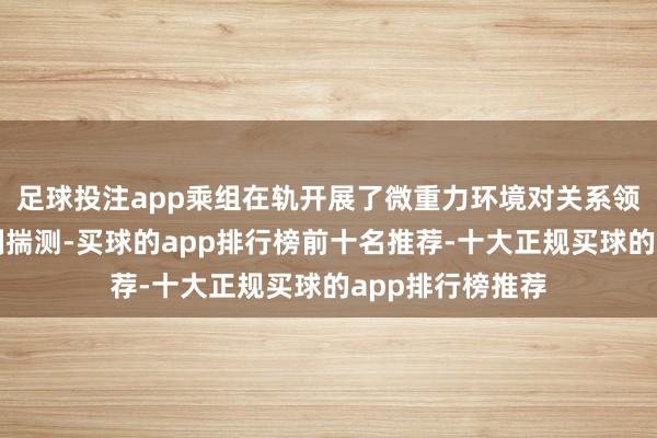 足球投注app乘组在轨开展了微重力环境对关系领路的影响及机制揣测-买球的app排行榜前十名推荐-十大正规买球的app排行榜推荐