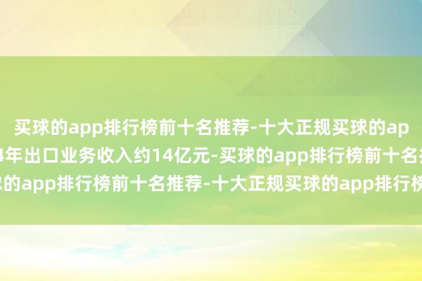 买球的app排行榜前十名推荐-十大正规买球的app排行榜推荐公司2024年出口业务收入约14亿元-买球的app排行榜前十名推荐-十大正规买球的app排行榜推荐