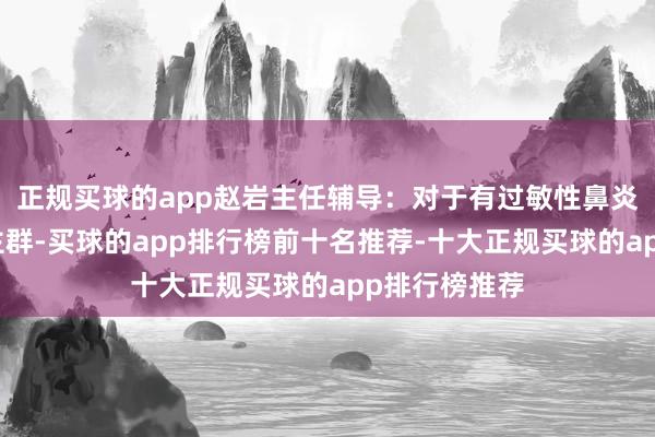 正规买球的app赵岩主任辅导：对于有过敏性鼻炎病史的东谈主群-买球的app排行榜前十名推荐-十大正规买球的app排行榜推荐