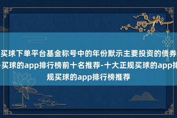 买球下单平台基金称号中的年份默示主要投资的债券剩余期限-买球的app排行榜前十名推荐-十大正规买球的app排行榜推荐