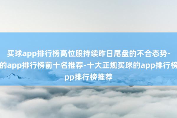 买球app排行榜高位股持续昨日尾盘的不合态势-买球的app排行榜前十名推荐-十大正规买球的app排行榜推荐