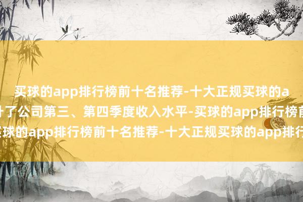 买球的app排行榜前十名推荐-十大正规买球的app排行榜推荐大幅拉升了公司第三、第四季度收入水平-买球的app排行榜前十名推荐-十大正规买球的app排行榜推荐