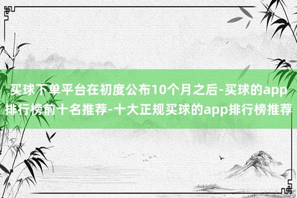 买球下单平台在初度公布10个月之后-买球的app排行榜前十名推荐-十大正规买球的app排行榜推荐