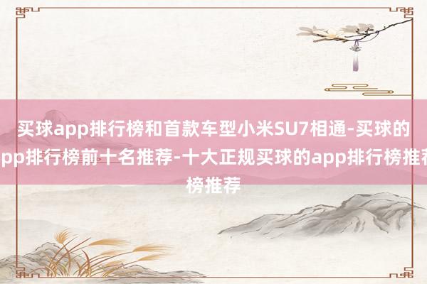 买球app排行榜和首款车型小米SU7相通-买球的app排行榜前十名推荐-十大正规买球的app排行榜推荐