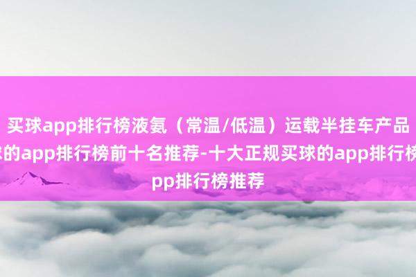 买球app排行榜液氨（常温/低温）运载半挂车产品-买球的app排行榜前十名推荐-十大正规买球的app排行榜推荐