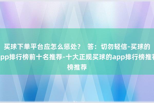 买球下单平台应怎么惩处？  答：切勿轻信-买球的app排行榜前十名推荐-十大正规买球的app排行榜推荐