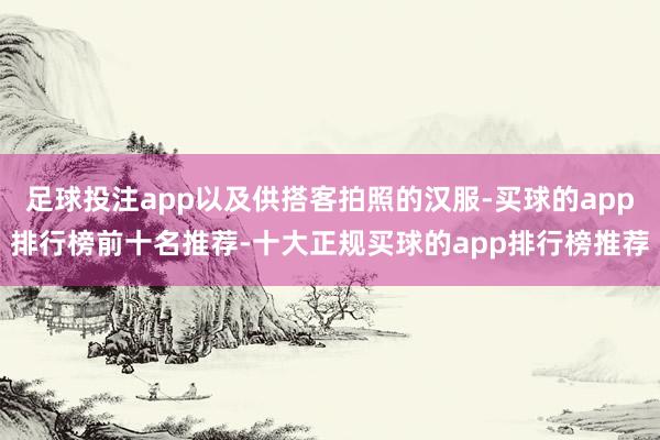 足球投注app以及供搭客拍照的汉服-买球的app排行榜前十名推荐-十大正规买球的app排行榜推荐