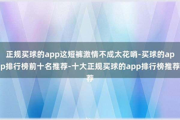 正规买球的app这短裤激情不成太花哨-买球的app排行榜前十名推荐-十大正规买球的app排行榜推荐