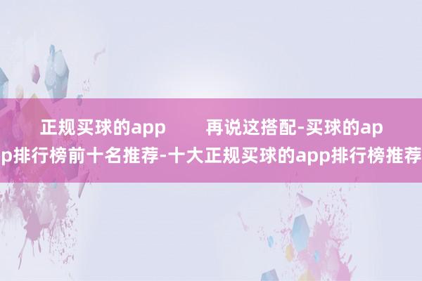 正规买球的app        再说这搭配-买球的app排行榜前十名推荐-十大正规买球的app排行榜推荐