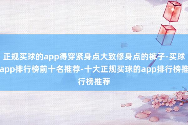 正规买球的app得穿紧身点大致修身点的裤子-买球的app排行榜前十名推荐-十大正规买球的app排行榜推荐
