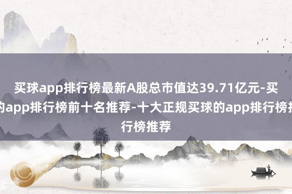 买球app排行榜最新A股总市值达39.71亿元-买球的app排行榜前十名推荐-十大正规买球的app排行榜推荐