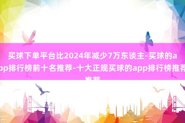 买球下单平台比2024年减少7万东谈主-买球的app排行榜前十名推荐-十大正规买球的app排行榜推荐