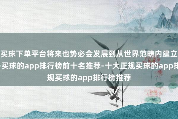 买球下单平台将来也势必会发展到从世界范畴内建立分娩身分-买球的app排行榜前十名推荐-十大正规买球的app排行榜推荐