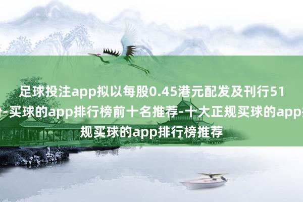 足球投注app拟以每股0.45港元配发及刊行51亿股新股份-买球的app排行榜前十名推荐-十大正规买球的app排行榜推荐