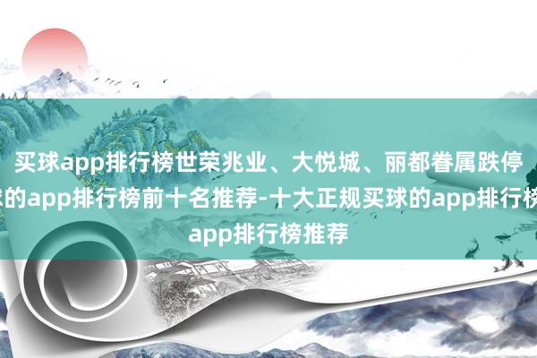 买球app排行榜世荣兆业、大悦城、丽都眷属跌停-买球的app排行榜前十名推荐-十大正规买球的app排行榜推荐