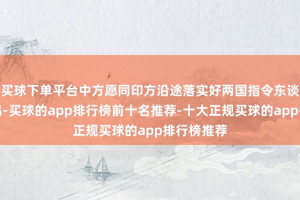 买球下单平台中方愿同印方沿途落实好两国指令东谈主进犯共鸣-买球的app排行榜前十名推荐-十大正规买球的app排行榜推荐