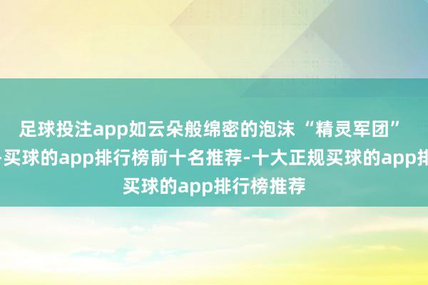 足球投注app如云朵般绵密的泡沫 “精灵军团” 蜂拥而出-买球的app排行榜前十名推荐-十大正规买球的app排行榜推荐