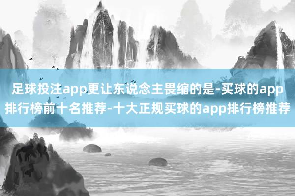 足球投注app更让东说念主畏缩的是-买球的app排行榜前十名推荐-十大正规买球的app排行榜推荐