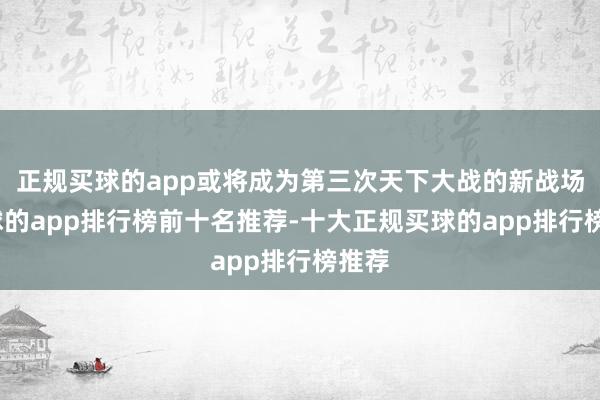 正规买球的app或将成为第三次天下大战的新战场-买球的app排行榜前十名推荐-十大正规买球的app排行榜推荐