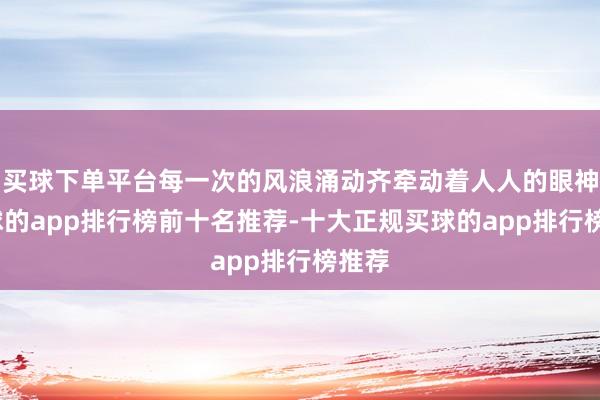 买球下单平台每一次的风浪涌动齐牵动着人人的眼神-买球的app排行榜前十名推荐-十大正规买球的app排行榜推荐