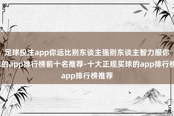 足球投注app你远比别东谈主强别东谈主智力服你-买球的app排行榜前十名推荐-十大正规买球的app排行榜推荐