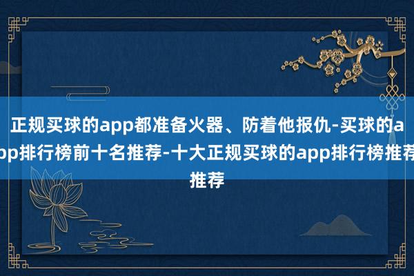 正规买球的app都准备火器、防着他报仇-买球的app排行榜前十名推荐-十大正规买球的app排行榜推荐
