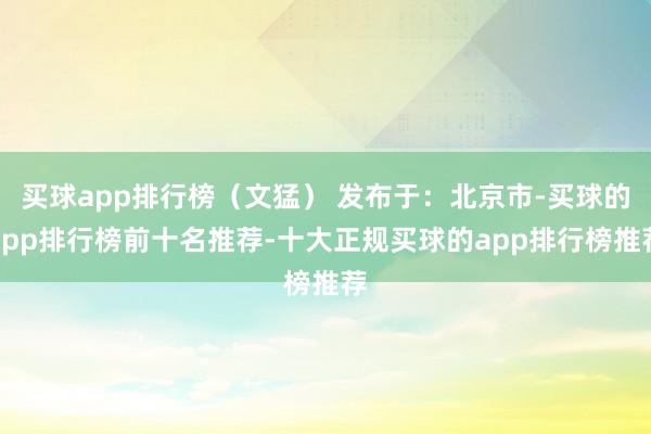 买球app排行榜（文猛） 发布于：北京市-买球的app排行榜前十名推荐-十大正规买球的app排行榜推荐