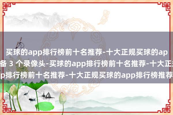 买球的app排行榜前十名推荐-十大正规买球的app排行榜推荐诚然仍配备 3 个录像头-买球的app排行榜前十名推荐-十大正规买球的app排行榜推荐