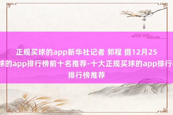 正规买球的app　　新华社记者 郭程 摄　　12月25日-买球的app排行榜前十名推荐-十大正规买球的app排行榜推荐