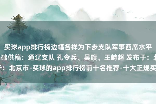 买球app排行榜边幅各样为下步支队军事西席水平举座普及奠定了坚实基础供稿：通辽支队 孔令兵、吴旗、王峙超 发布于：北京市-买球的app排行榜前十名推荐-十大正规买球的app排行榜推荐