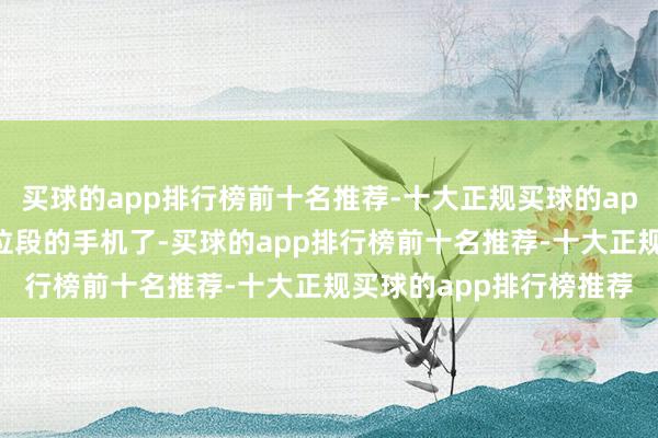 买球的app排行榜前十名推荐-十大正规买球的app排行榜推荐在这个价位段的手机了-买球的app排行榜前十名推荐-十大正规买球的app排行榜推荐