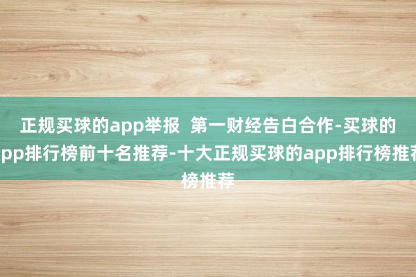 正规买球的app举报  第一财经告白合作-买球的app排行榜前十名推荐-十大正规买球的app排行榜推荐