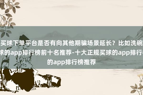 买球下单平台是否有向其他期骗场景延长？比如洗碗机-买球的app排行榜前十名推荐-十大正规买球的app排行榜推荐