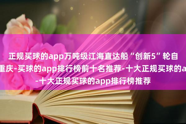 正规买球的app万吨级江海直达船“创新5”轮自浙江舟山抵达重庆-买球的app排行榜前十名推荐-十大正规买球的app排行榜推荐