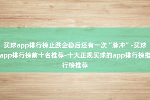 买球app排行榜止跌企稳后还有一次“脉冲”-买球的app排行榜前十名推荐-十大正规买球的app排行榜推荐