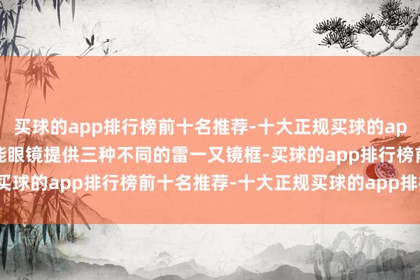 买球的app排行榜前十名推荐-十大正规买球的app排行榜推荐Meta 智能眼镜提供三种不同的雷一又镜框-买球的app排行榜前十名推荐-十大正规买球的app排行榜推荐