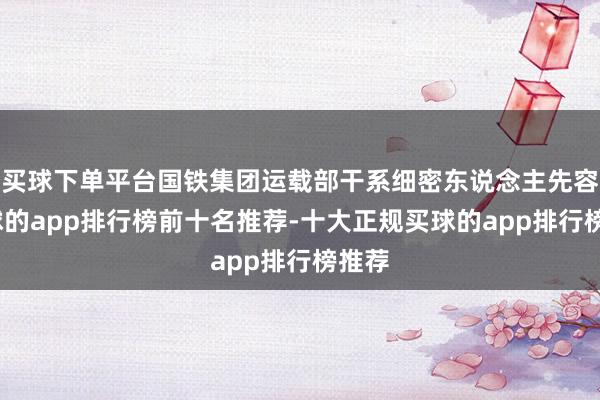 买球下单平台国铁集团运载部干系细密东说念主先容-买球的app排行榜前十名推荐-十大正规买球的app排行榜推荐