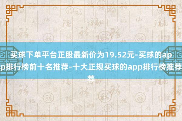 买球下单平台正股最新价为19.52元-买球的app排行榜前十名推荐-十大正规买球的app排行榜推荐