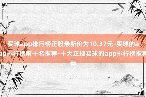 买球app排行榜正股最新价为10.37元-买球的app排行榜前十名推荐-十大正规买球的app排行榜推荐
