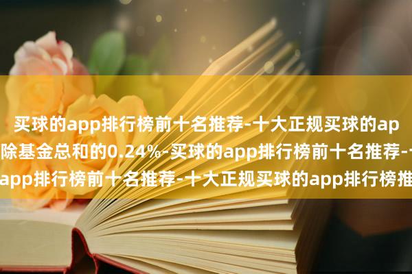 买球的app排行榜前十名推荐-十大正规买球的app排行榜推荐如今仅删除基金总和的0.24%-买球的app排行榜前十名推荐-十大正规买球的app排行榜推荐