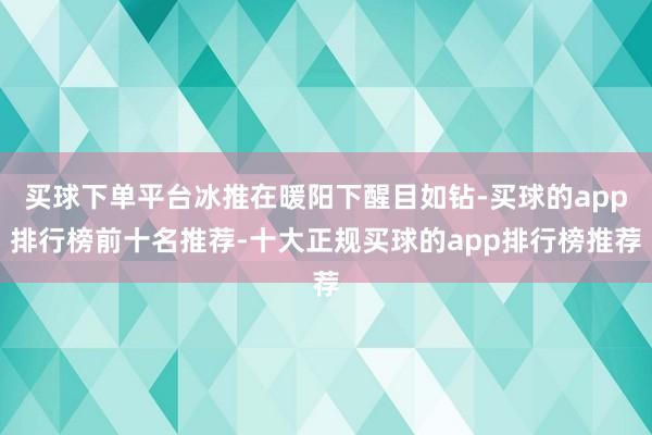 买球下单平台冰推在暖阳下醒目如钻-买球的app排行榜前十名推荐-十大正规买球的app排行榜推荐