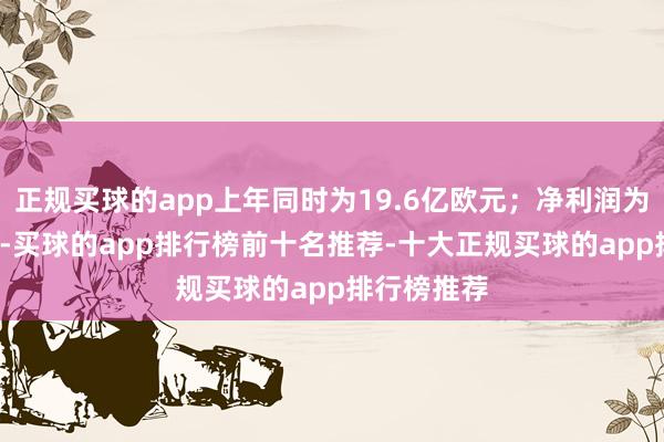 正规买球的app上年同时为19.6亿欧元；净利润为0.8亿欧元-买球的app排行榜前十名推荐-十大正规买球的app排行榜推荐